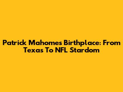 Patrick Mahomes' Birthplace: From Texas To NFL Stardom