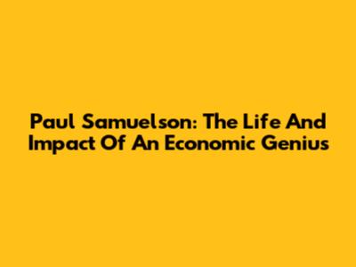 Paul Samuelson: The Life And Impact Of An Economic Genius