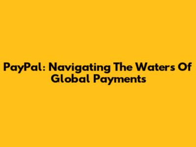 PayPal: Navigating The Waters Of Global Payments