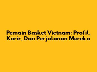 Pemain Basket Vietnam: Profil, Karir, Dan Perjalanan Mereka