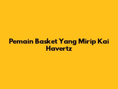 Pemain Basket Yang Mirip Kai Havertz