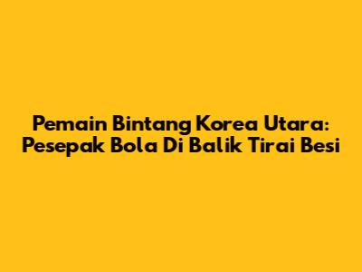 Pemain Bintang Korea Utara: Pesepak Bola Di Balik Tirai Besi