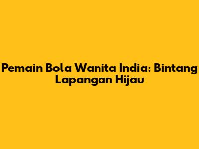 Pemain Bola Wanita India: Bintang Lapangan Hijau