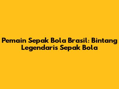 Pemain Sepak Bola Brasil: Bintang Legendaris Sepak Bola