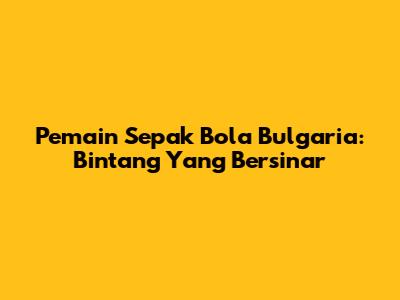 Pemain Sepak Bola Bulgaria: Bintang Yang Bersinar