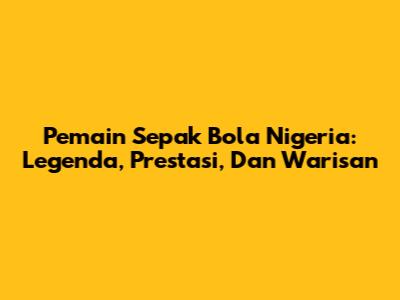 Pemain Sepak Bola Nigeria: Legenda, Prestasi, Dan Warisan