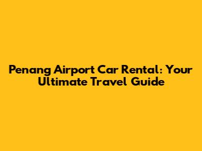 Penang Airport Car Rental: Your Ultimate Travel Guide
