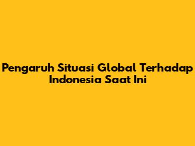 Pengaruh Situasi Global Terhadap Indonesia Saat Ini