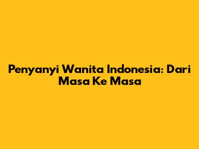 Penyanyi Wanita Indonesia: Dari Masa Ke Masa