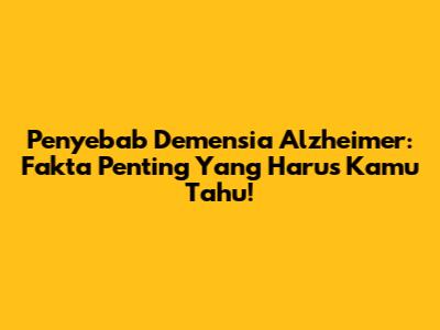 Penyebab Demensia Alzheimer: Fakta Penting Yang Harus Kamu Tahu!
