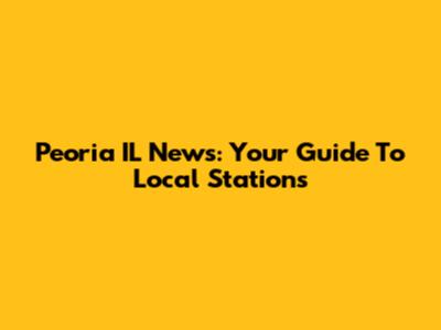 Peoria IL News: Your Guide To Local Stations