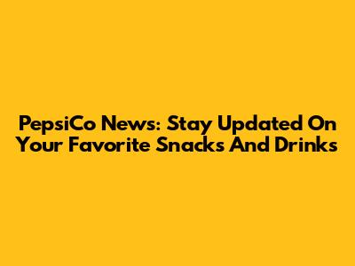 PepsiCo News: Stay Updated On Your Favorite Snacks And Drinks