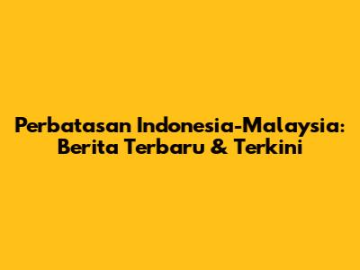 Perbatasan Indonesia-Malaysia: Berita Terbaru & Terkini