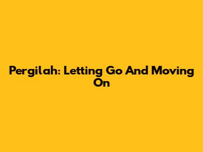 Pergilah: Letting Go And Moving On