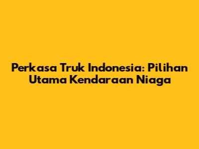 Perkasa Truk Indonesia: Pilihan Utama Kendaraan Niaga