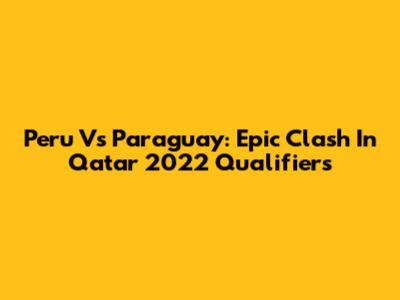Peru Vs Paraguay: Epic Clash In Qatar 2022 Qualifiers