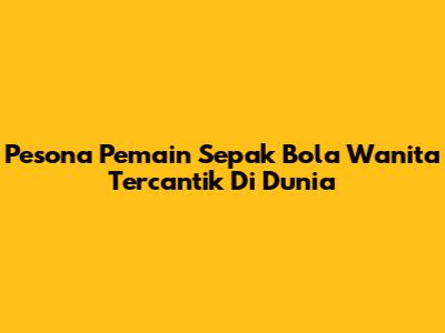 Pesona Pemain Sepak Bola Wanita Tercantik Di Dunia
