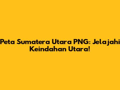 Peta Sumatera Utara PNG: Jelajahi Keindahan Utara!