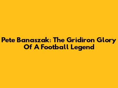 Pete Banaszak: The Gridiron Glory Of A Football Legend