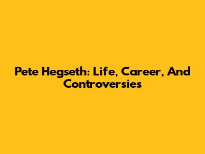 Pete Hegseth: Life, Career, And Controversies