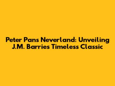 Peter Pan's Neverland: Unveiling J.M. Barrie's Timeless Classic