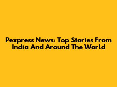 Pexpress News: Top Stories From India And Around The World