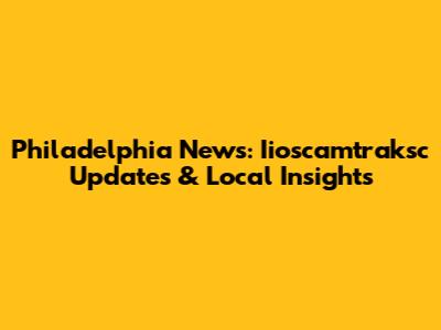 Philadelphia News: Iioscamtraksc Updates & Local Insights