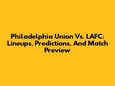 Philadelphia Union Vs. LAFC: Lineups, Predictions, And Match Preview