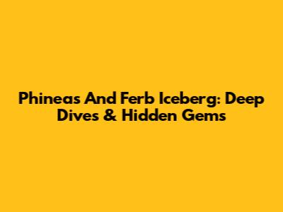 Phineas And Ferb Iceberg: Deep Dives & Hidden Gems