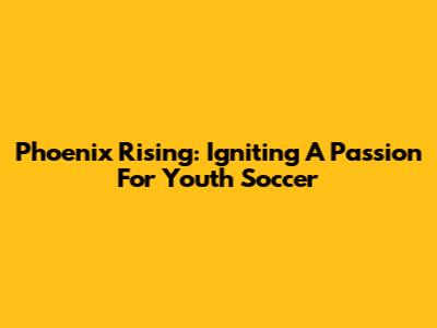 Phoenix Rising: Igniting A Passion For Youth Soccer