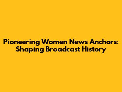 Pioneering Women News Anchors: Shaping Broadcast History