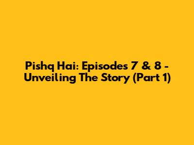 Pishq Hai: Episodes 7 & 8 - Unveiling The Story (Part 1)