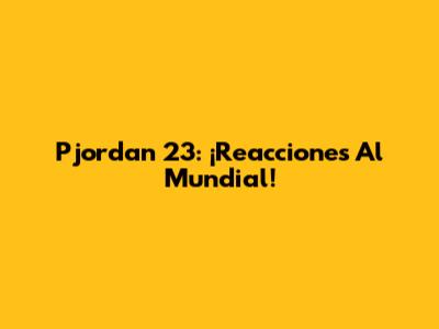 Pjordan 23: ¡Reacciones Al Mundial!
