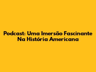Podcast: Uma Imersão Fascinante Na História Americana