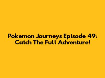 Pokemon Journeys Episode 49: Catch The Full Adventure!