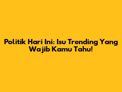 Politik Hari Ini: Isu Trending Yang Wajib Kamu Tahu!