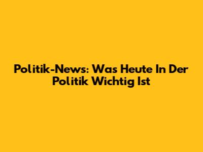 Politik-News: Was Heute In Der Politik Wichtig Ist