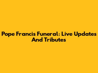 Pope Francis Funeral: Live Updates And Tributes