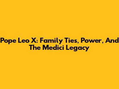 Pope Leo X: Family Ties, Power, And The Medici Legacy