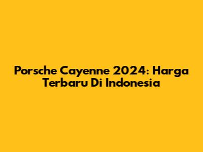 Porsche Cayenne 2024: Harga Terbaru Di Indonesia