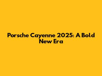 Porsche Cayenne 2025: A Bold New Era
