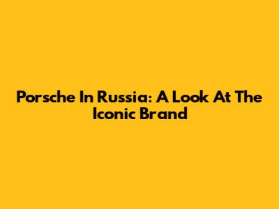 Porsche In Russia: A Look At The Iconic Brand