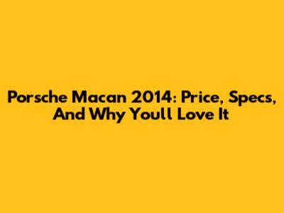 Porsche Macan 2014: Price, Specs, And Why You'll Love It