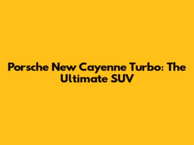 Porsche New Cayenne Turbo: The Ultimate SUV