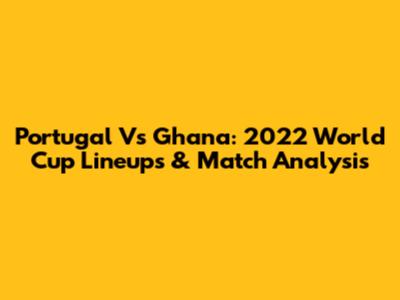 Portugal Vs Ghana: 2022 World Cup Lineups & Match Analysis