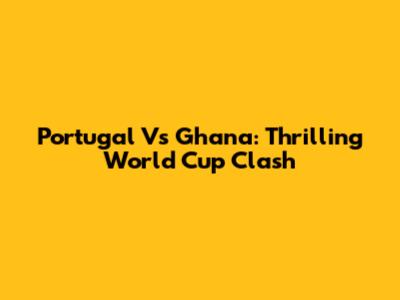 Portugal Vs Ghana: Thrilling World Cup Clash