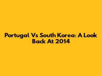 Portugal Vs South Korea: A Look Back At 2014