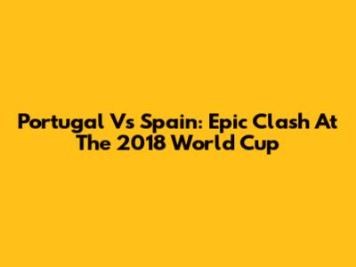 Portugal Vs Spain: Epic Clash At The 2018 World Cup