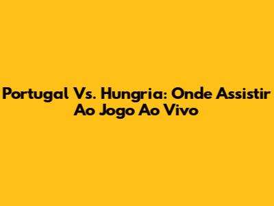 Portugal Vs. Hungria: Onde Assistir Ao Jogo Ao Vivo
