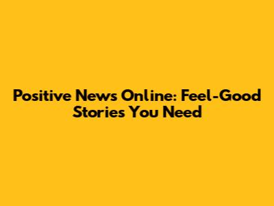 Positive News Online: Feel-Good Stories You Need